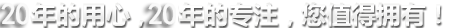 20年的用心，20年的專(zhuān)注，您值得擁有!
